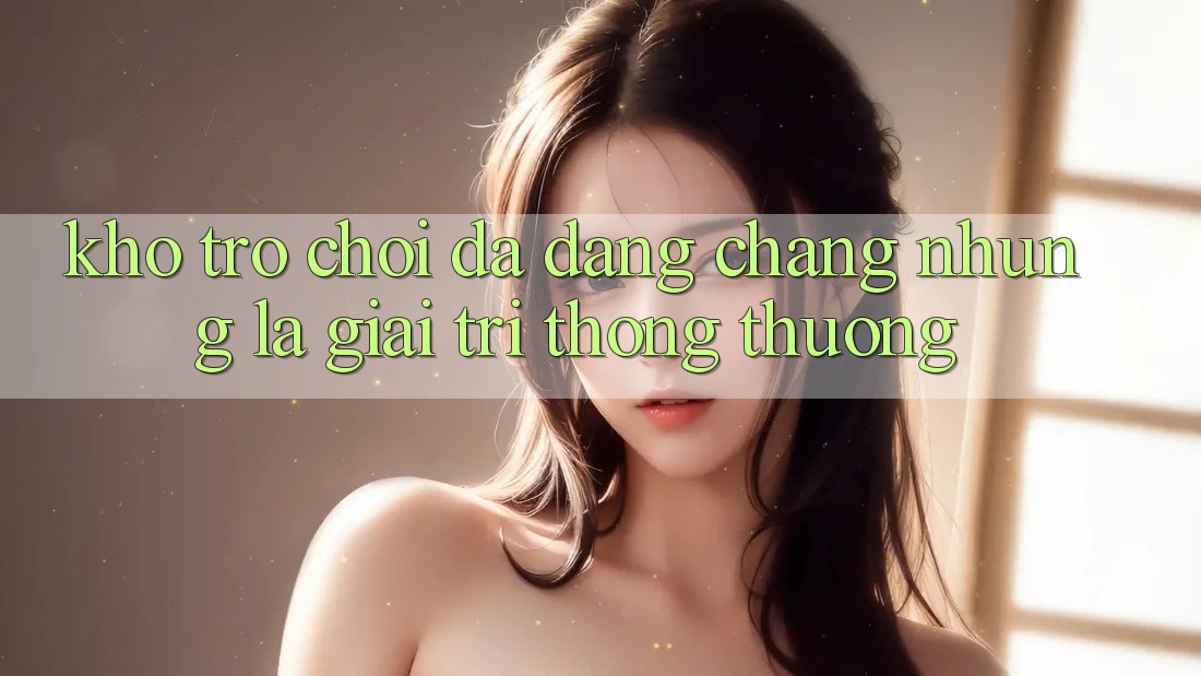 Kho trò chơi đa dạng – Chẳng những là giải trí thông thường Kho trò chơi đa dạng – Chẳng những là giải trí thông thường