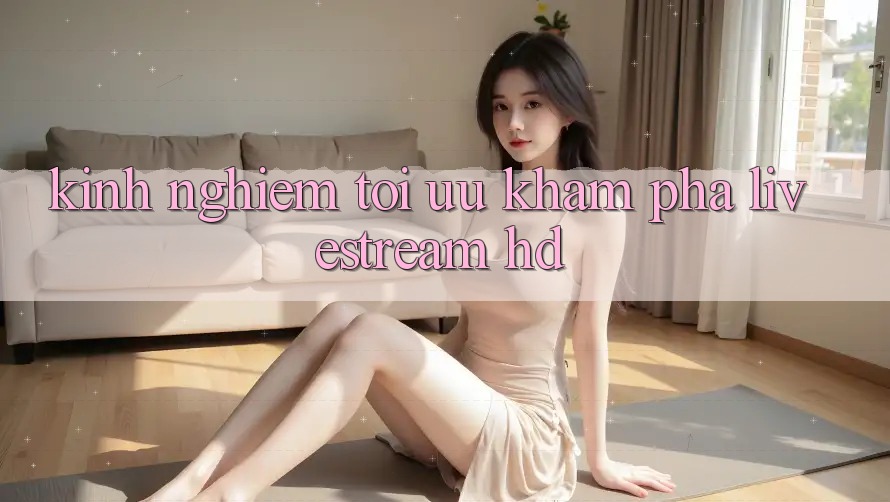 Kinh nghiệm tối ưu khám phá livestream HD Kinh nghiệm tối ưu khám phá livestream HD
