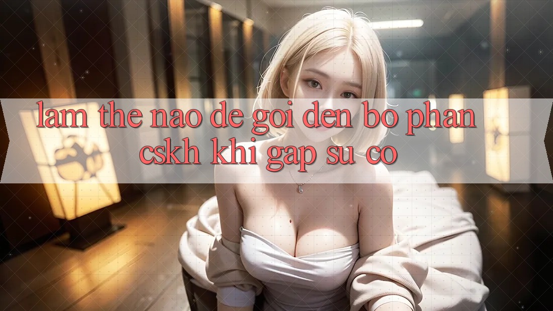 Làm thế nào để gọi đến bộ phận CSKH khi gặp sự cố?