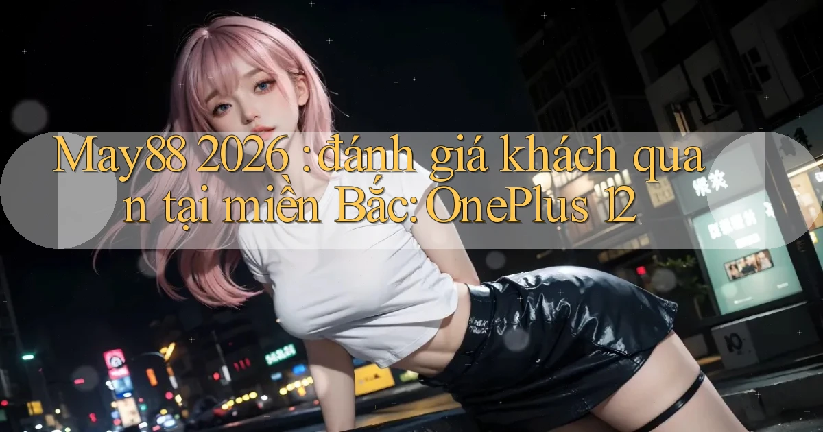 May88 2026 đánh giá khách quan tại miền Bắc OnePlus 12