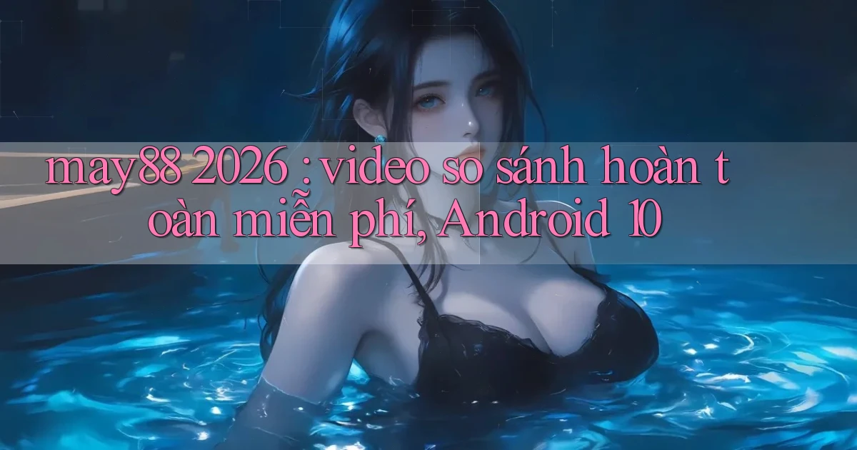 may88 2026 video so sánh hoàn toàn miễn phí, Android 10