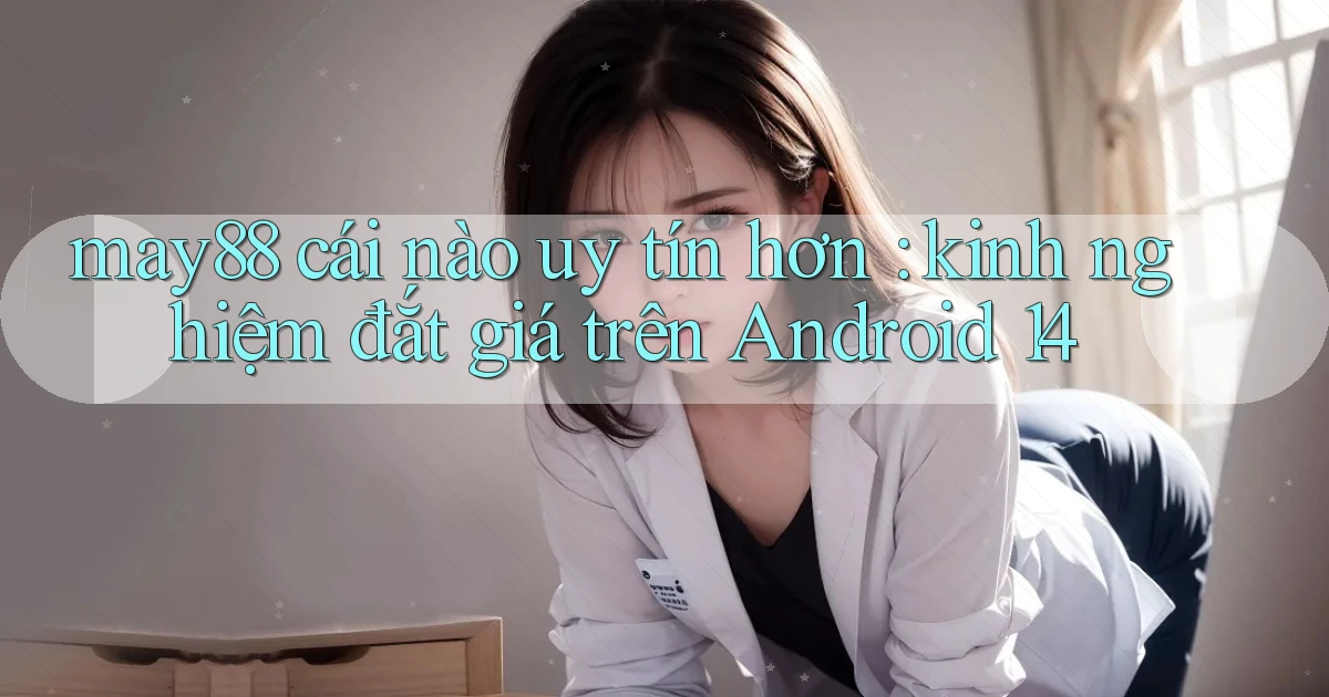 may88 cái nào uy tín hơn kinh nghiệm đắt giá trên Android 14