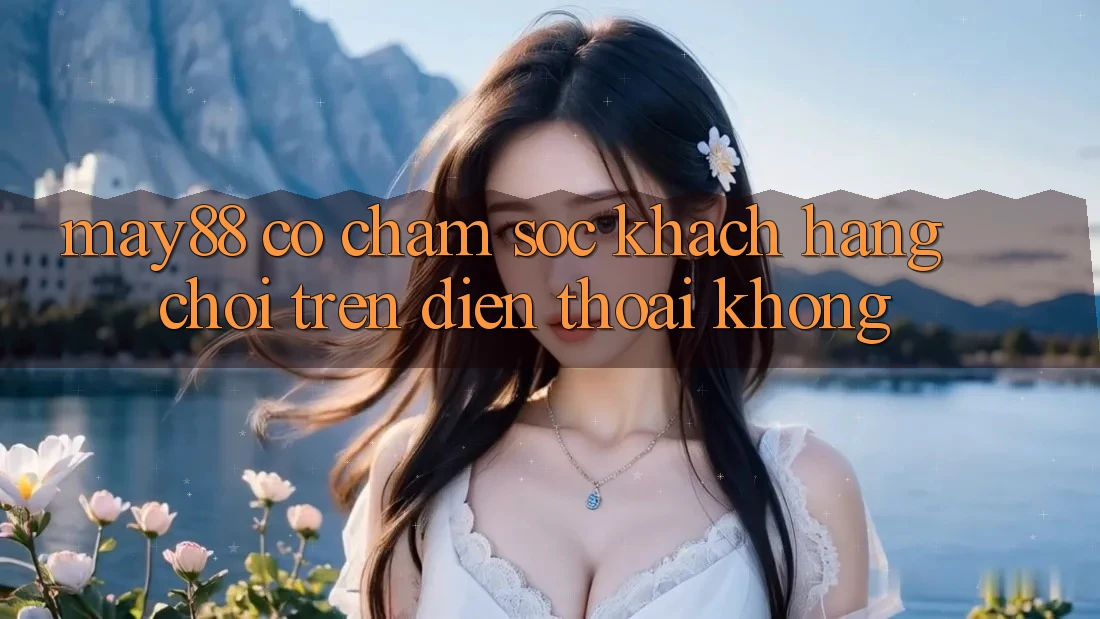 May88 có chăm sóc khách hàng chơi trên điện thoại không? May88 có chăm sóc khách hàng chơi trên điện thoại không?