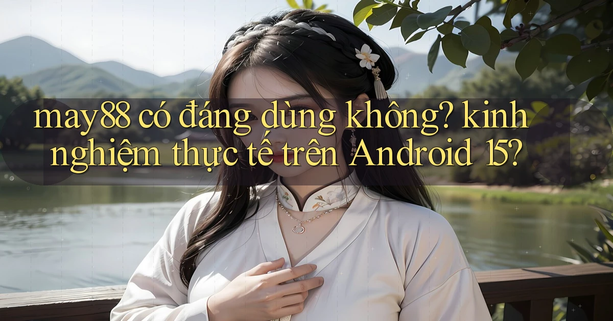 may88 có đáng dùng không kinh nghiệm thực tế trên Android 15