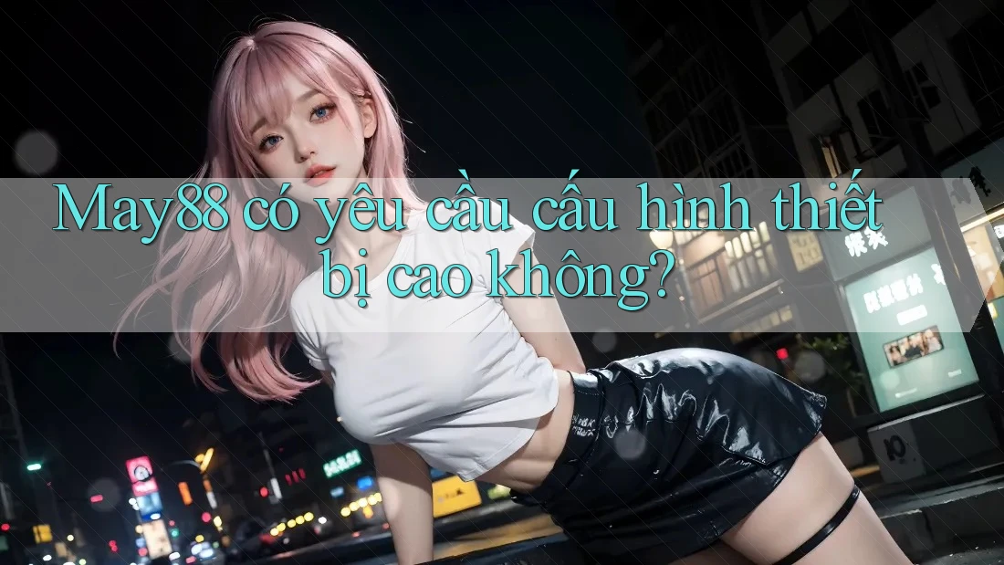 May88 có yêu cầu cấu hình thiết bị cao không? May88 có yêu cầu cấu hình thiết bị cao không?