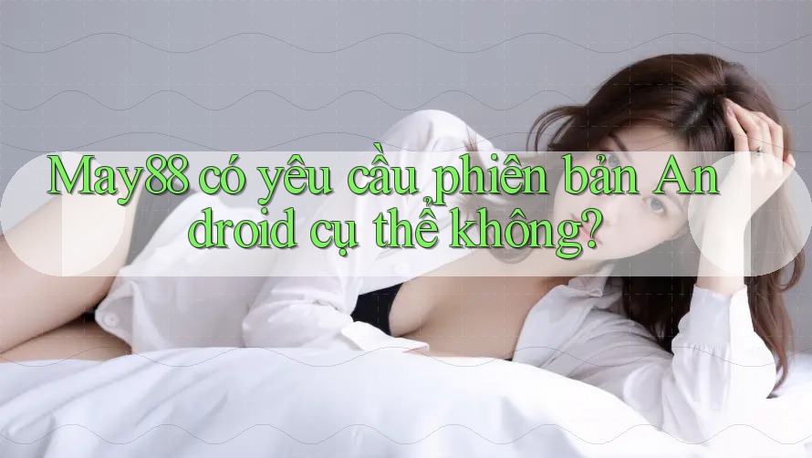 May88 có yêu cầu phiên bản Android cụ thể không? May88 có yêu cầu phiên bản Android cụ thể không?