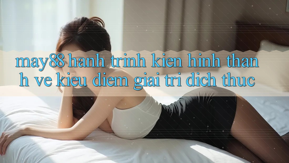 May88 - Hành Trình Kiến Hình thành Vẻ Kiều diễm Giải Trí Đích Thực May88 - Hành Trình Kiến Hình thành Vẻ Kiều diễm Giải Trí Đích Thực
