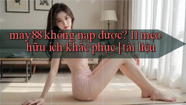 may88 không nạp được 11 mẹo hữu ích khắc phục tài liệu