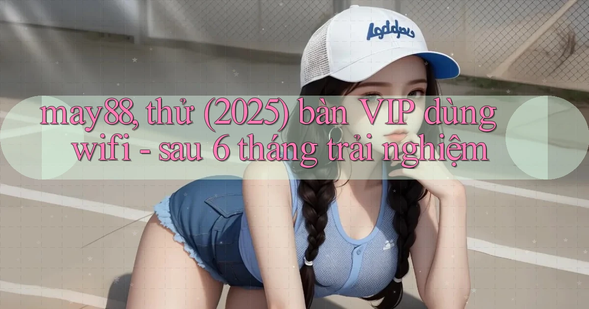 may88, thử (2025) bàn VIP dùng wifi   sau 6 tháng trải nghiệm