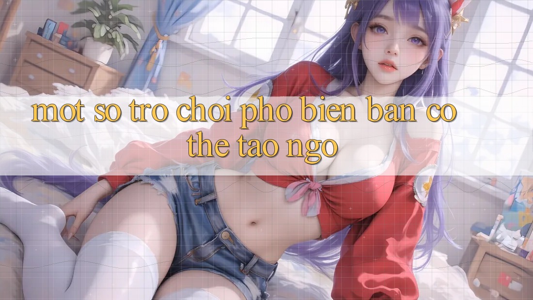 Một Số Trò Chơi Phổ Biến Bạn Có Thể Tao ngộ Một Số Trò Chơi Phổ Biến Bạn Có Thể Tao ngộ