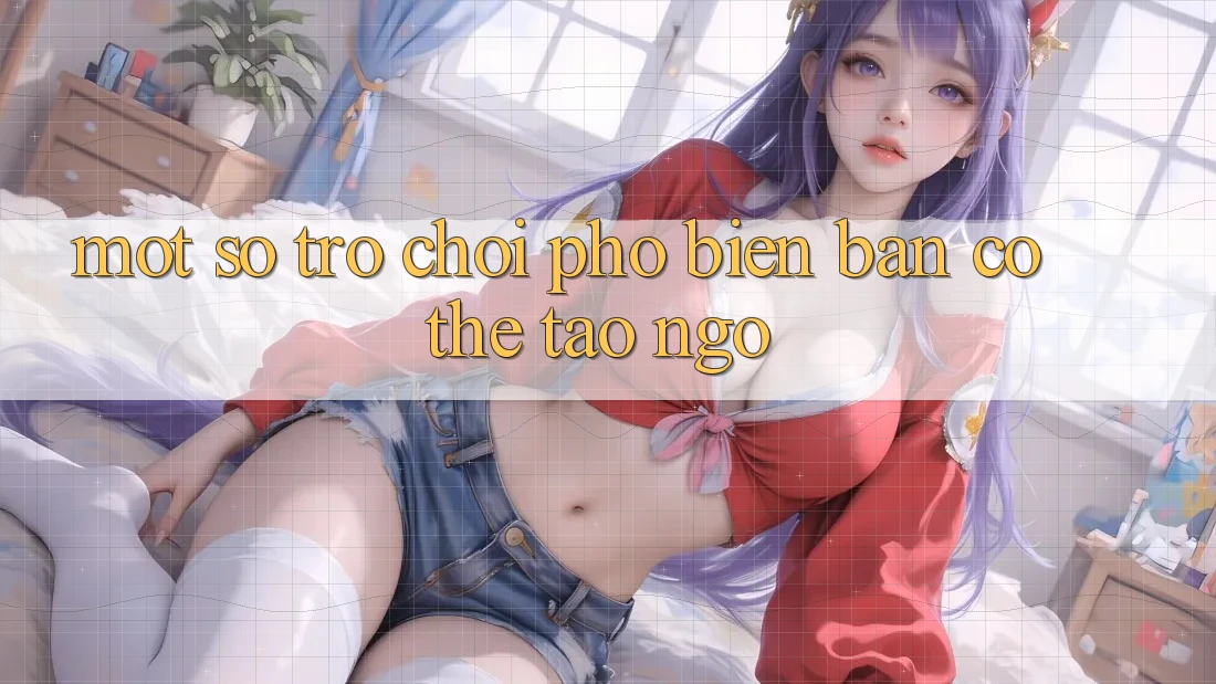 Một Số Trò Chơi Phổ Biến Bạn Có Thể Tao ngộ Một Số Trò Chơi Phổ Biến Bạn Có Thể Tao ngộ