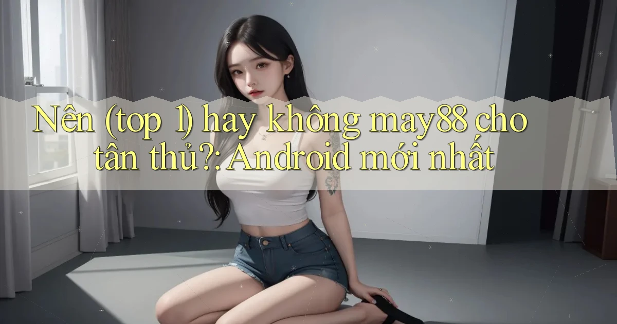 Nên (top 1) hay không may88 cho tân thủ Android mới nhất