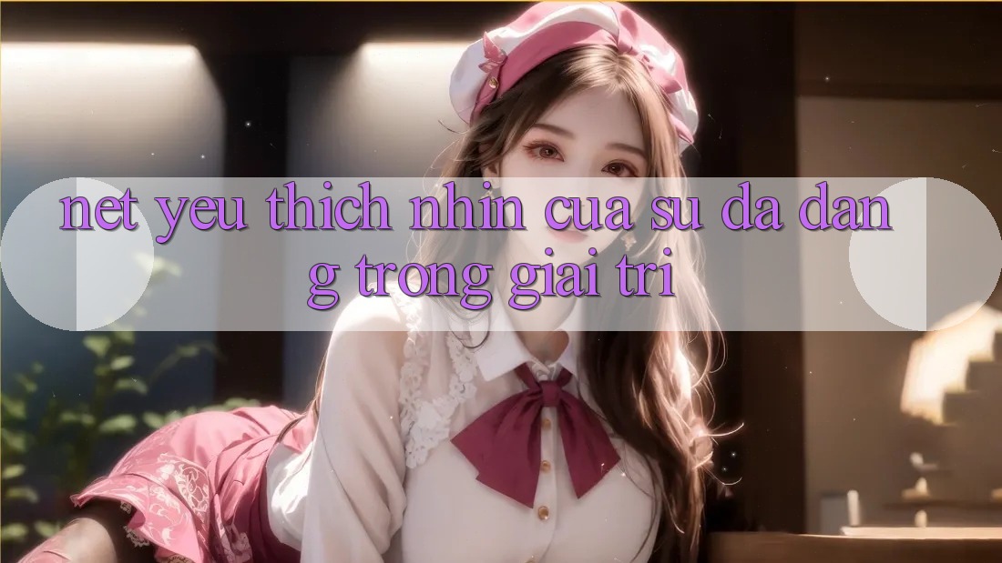 Nét Yêu thích nhìn Của Sự Đa Dạng Trong Giải Trí Nét Yêu thích nhìn Của Sự Đa Dạng Trong Giải Trí