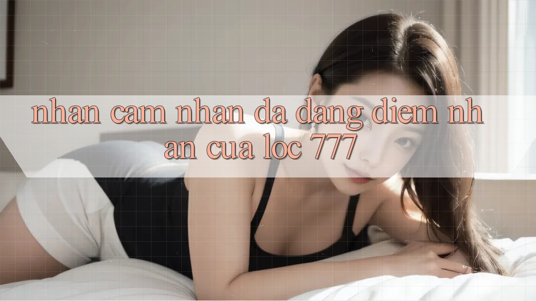Nhận cảm nhận Đa Dạng: Điểm Nhấn Của Loc 777 Nhận cảm nhận Đa Dạng: Điểm Nhấn Của Loc 777