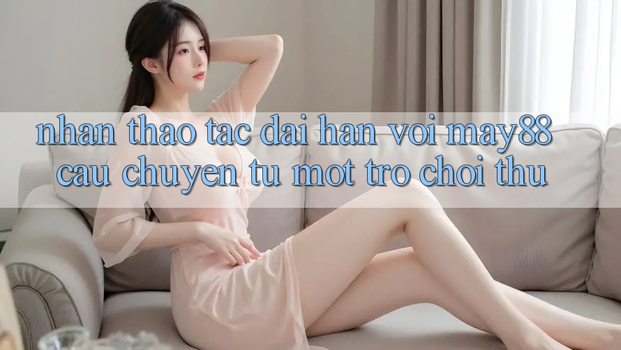 Nhận thao tác dài hạn với may88 - câu chuyện từ một trò chơi thủ Nhận thao tác dài hạn với may88 - câu chuyện từ một trò chơi thủ