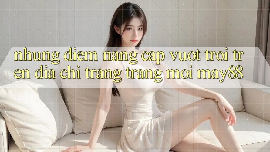 Những Điểm Nâng Cấp Vượt Trội Trên Địa chỉ trang Trang Mới May88 Những Điểm Nâng Cấp Vượt Trội Trên Địa chỉ trang Trang Mới May88