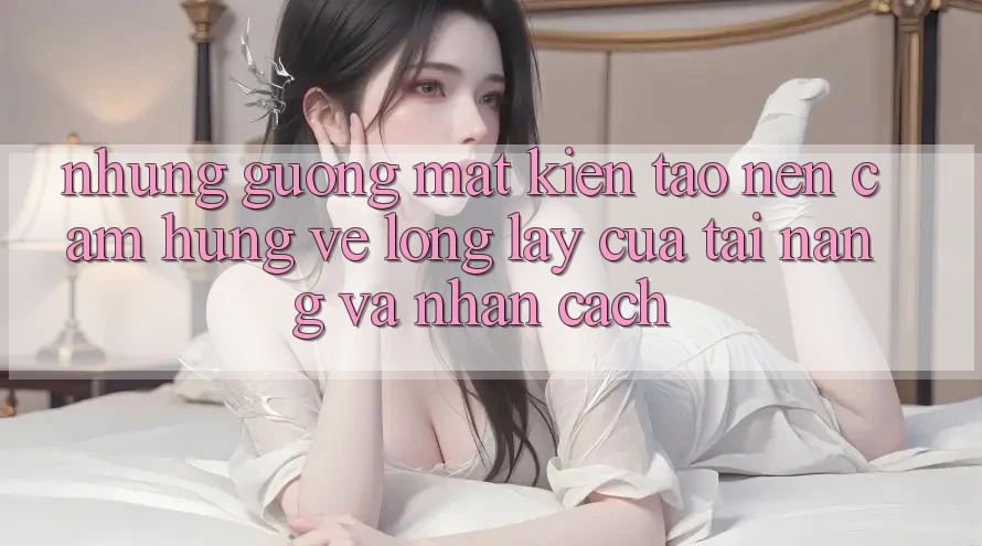 Những Gương Mặt Kiến tạo Nên Cảm Hứng: Vẻ Lộng lẫy Của Tài Năng Và Nhân Cách Những Gương Mặt Kiến tạo Nên Cảm Hứng: Vẻ Lộng lẫy Của Tài Năng Và Nhân Cách