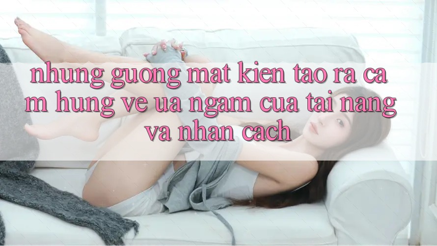 Những Gương Mặt Kiến tạo ra Cảm Hứng: Vẻ Ưa ngắm Của Tài Năng Và Nhân Cách Những Gương Mặt Kiến tạo ra Cảm Hứng: Vẻ Ưa ngắm Của Tài Năng Và Nhân Cách