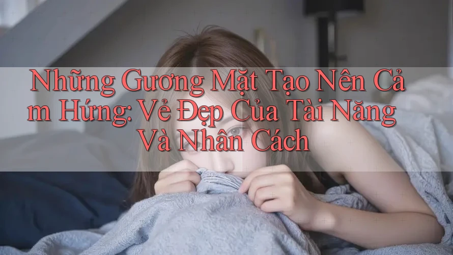 Những Gương Mặt Tạo Nên Cảm Hứng: Vẻ Đẹp Của Tài Năng Và Nhân Cách Những Gương Mặt Tạo Nên Cảm Hứng: Vẻ Đẹp Của Tài Năng Và Nhân Cách