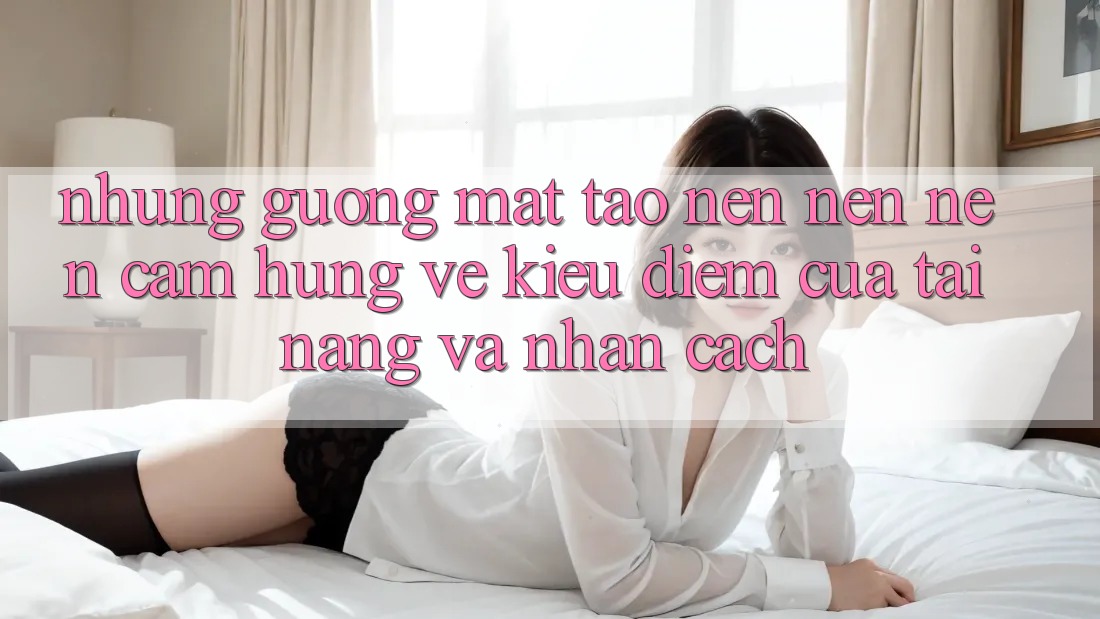 Những Gương Mặt Tạo nên nên Nên Cảm Hứng: Vẻ Kiều diễm Của Tài Năng Và Nhân Cách Những Gương Mặt Tạo nên nên Nên Cảm Hứng: Vẻ Kiều diễm Của Tài Năng Và Nhân Cách