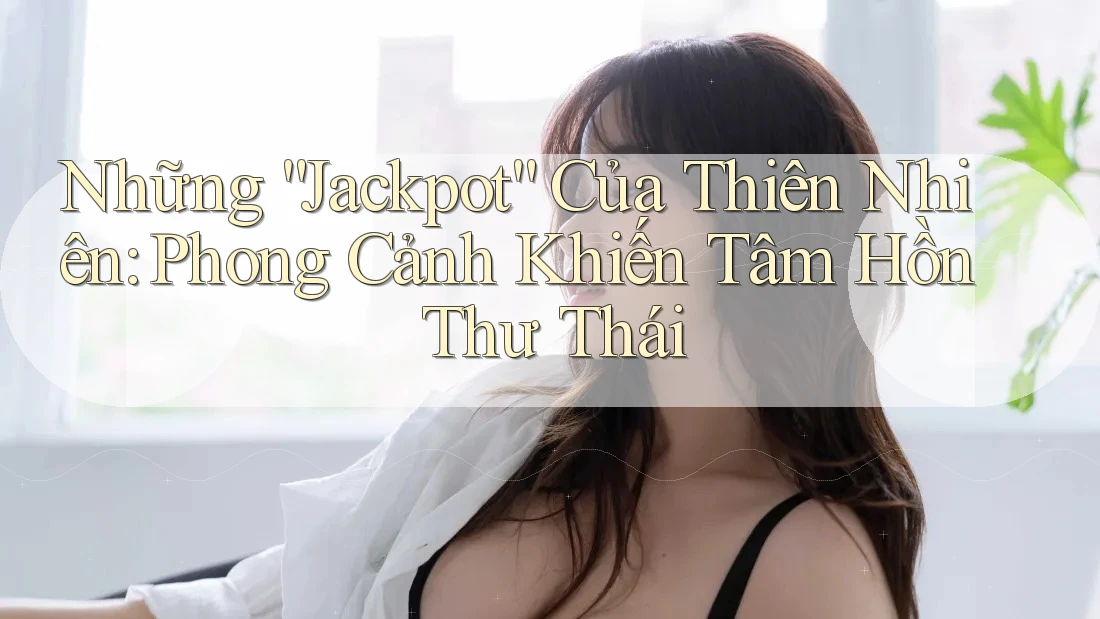 Những “Jackpot” Của Thiên Nhiên: Phong Cảnh Khiến Tâm Hồn Thư thái