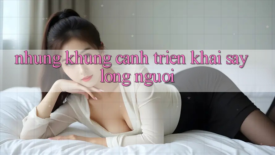 Những Khung Cảnh Triển khai Say Lòng Người