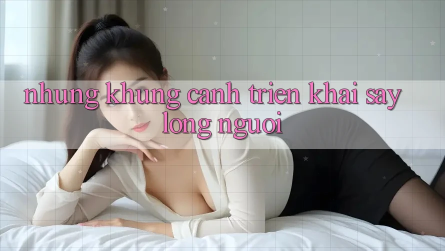 Những Khung Cảnh Triển khai Say Lòng Người Những Khung Cảnh Triển khai Say Lòng Người