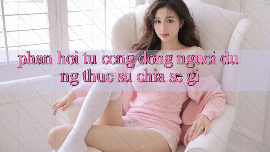 Phản hồi từ cộng đồng: người dùng thực sự chia sẻ gì? Phản hồi từ cộng đồng: người dùng thực sự chia sẻ gì?