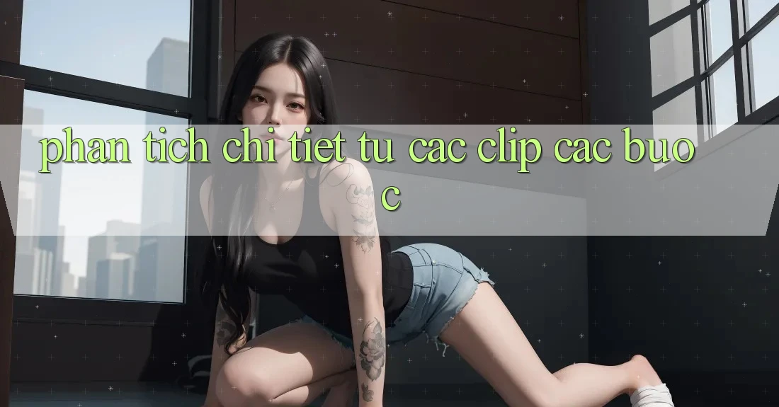Phân tích chi tiết từ các clip các bước Phân tích chi tiết từ các clip các bước