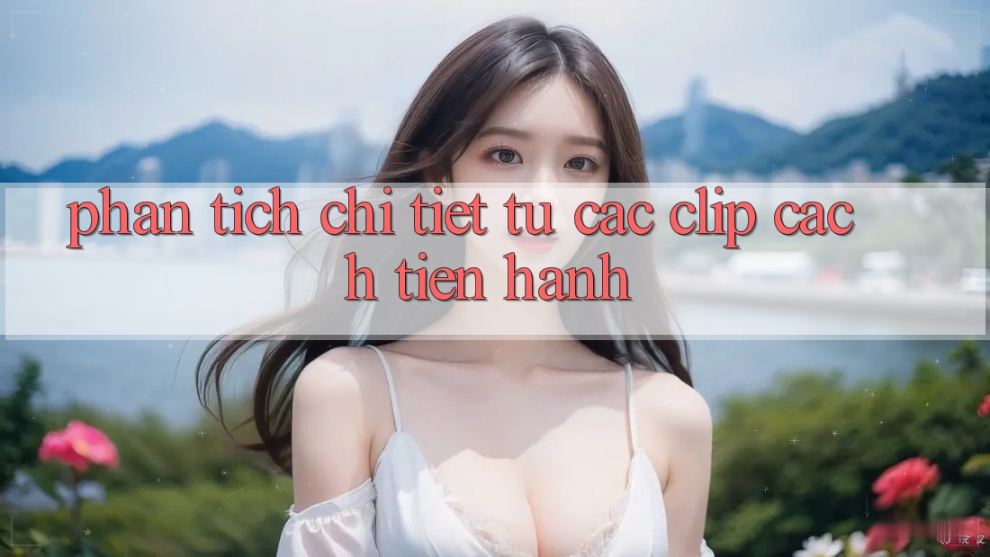Phân tích chi tiết từ các clip cách tiến hành Phân tích chi tiết từ các clip cách tiến hành