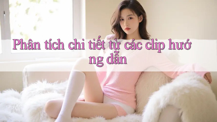 Phân tích chi tiết từ các clip hướng dẫn Phân tích chi tiết từ các clip hướng dẫn