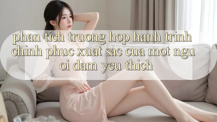 Phân Tích Trường Hợp: Hành Trình Chinh Phục Xuất sắc Của Một Người Đam Yêu thích Phân Tích Trường Hợp: Hành Trình Chinh Phục Xuất sắc Của Một Người Đam Yêu thích