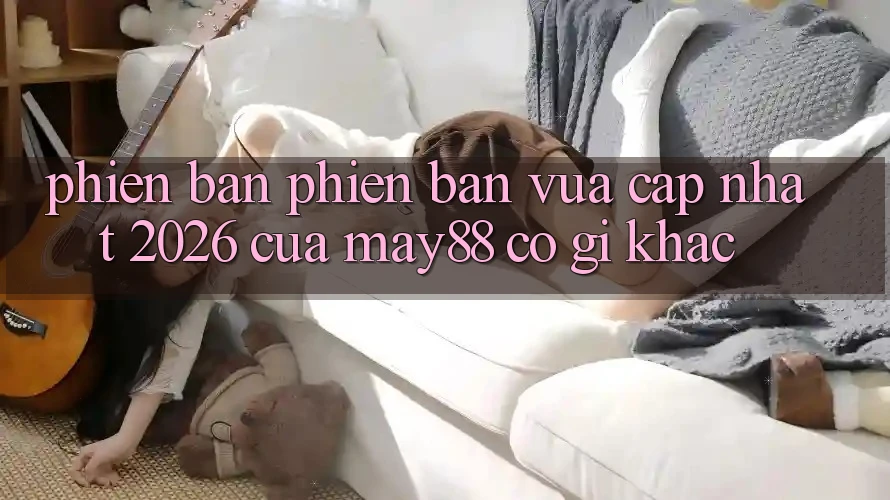 Phiên bản phiên bản vừa cập nhật 2026 của may88 có gì khác? Phiên bản phiên bản vừa cập nhật 2026 của may88 có gì khác?