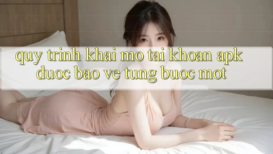 Quy Trình Khai mở tài khoản APK Được bảo vệ, Từng Bước Một