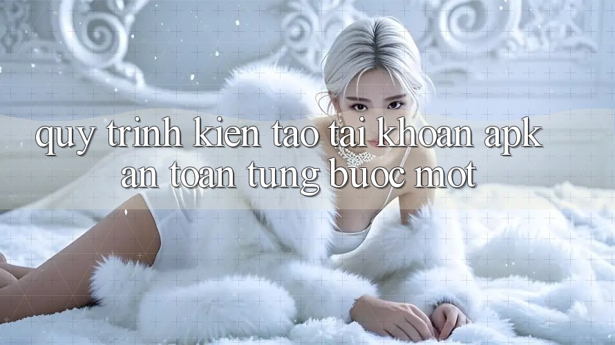 Quy Trình Kiến tạo Tài Khoản APK An Toàn, Từng Bước Một Quy Trình Kiến tạo Tài Khoản APK An Toàn, Từng Bước Một