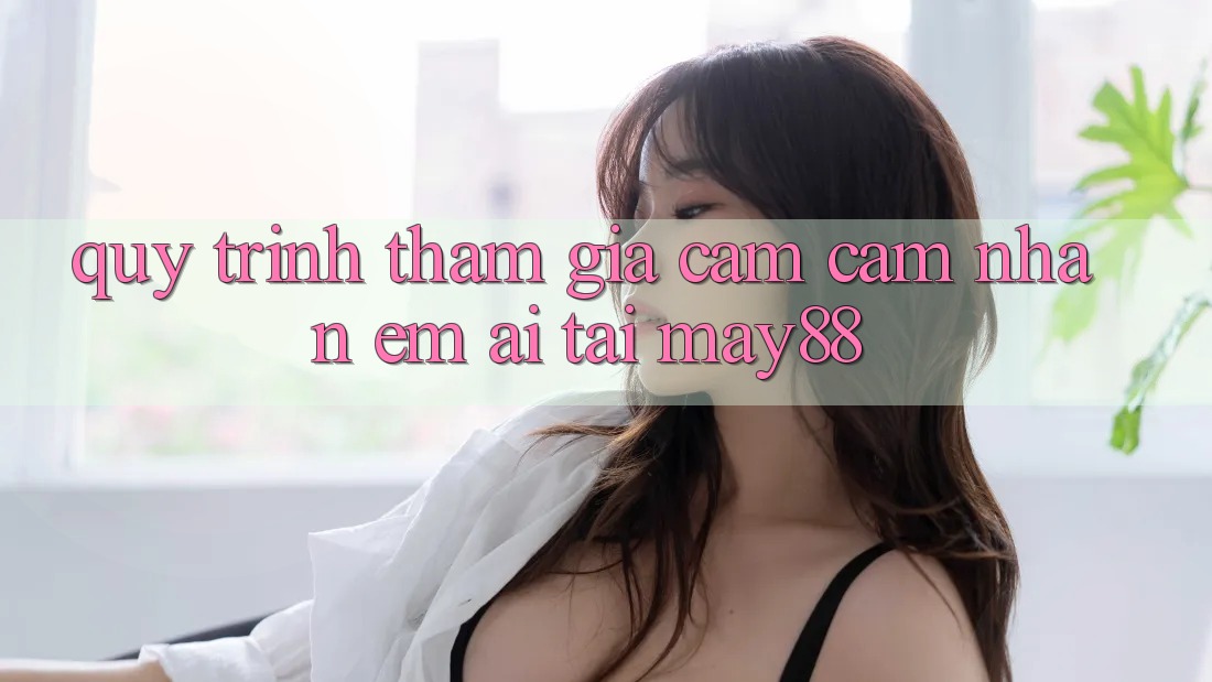 Quy Trình Tham Gia Cảm cảm nhận Êm ái Tại May88 Quy Trình Tham Gia Cảm cảm nhận Êm ái Tại May88