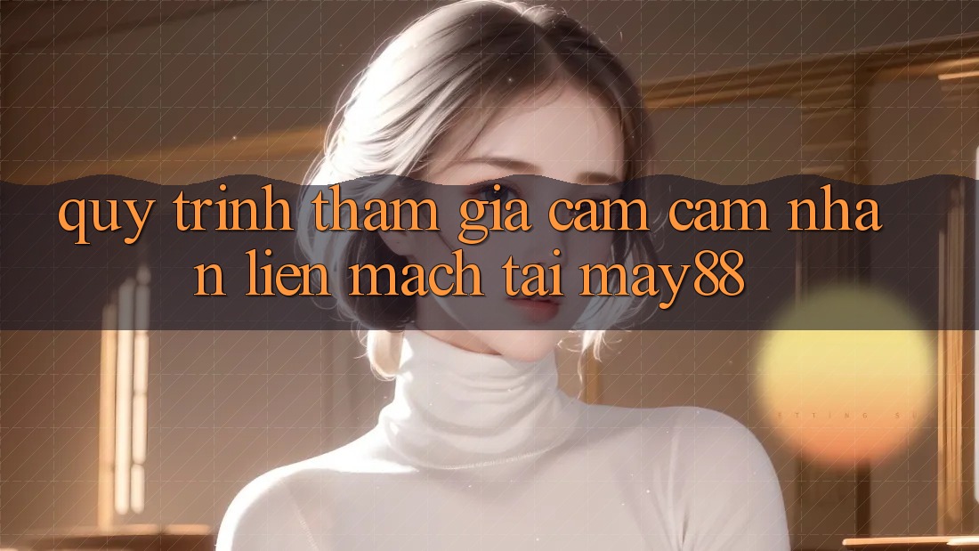 Quy Trình Tham Gia Cảm cảm nhận Liền mạch Tại May88 Quy Trình Tham Gia Cảm cảm nhận Liền mạch Tại May88