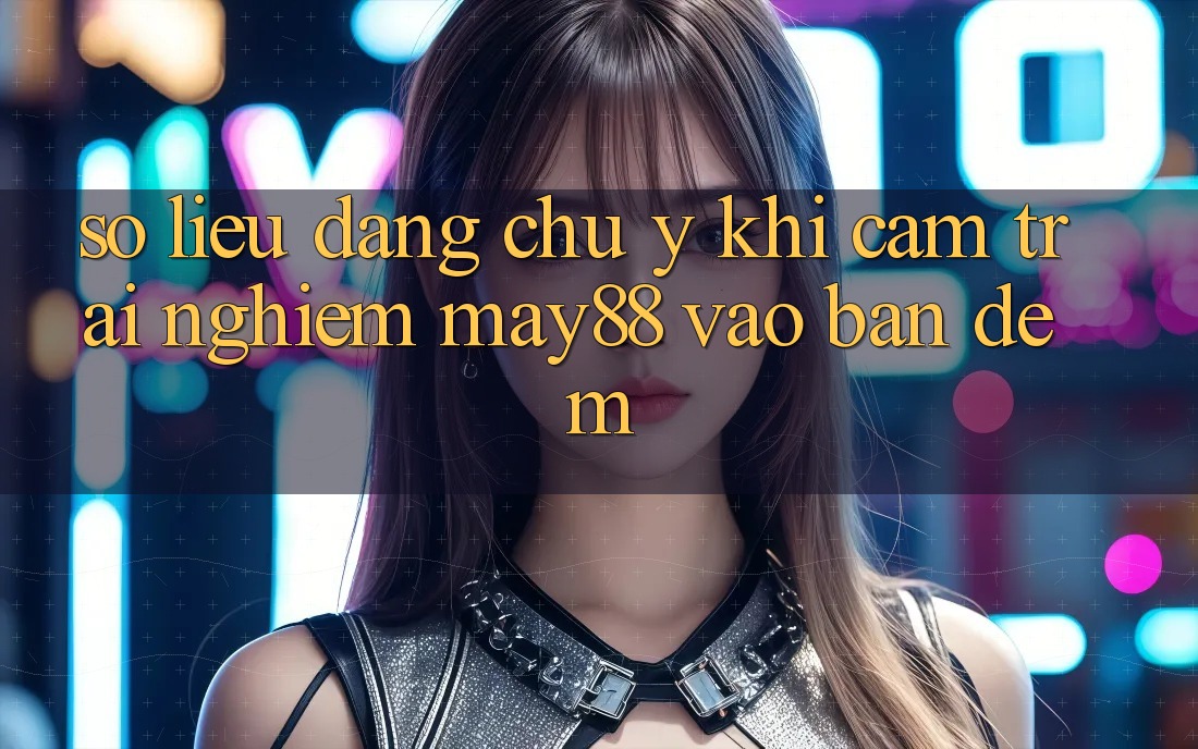 Số liệu đáng chú ý khi cảm trải nghiệm may88 vào ban đêm Số liệu đáng chú ý khi cảm trải nghiệm may88 vào ban đêm