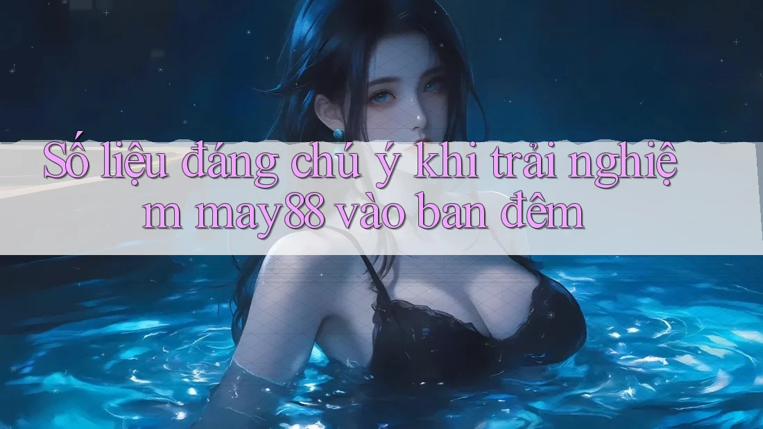 Số liệu đáng chú ý khi trải nghiệm may88 vào ban đêm