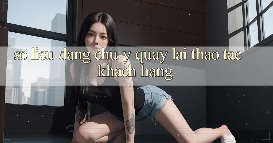 Số liệu đáng chú ý quay lại thao tác khách hàng Số liệu đáng chú ý quay lại thao tác khách hàng