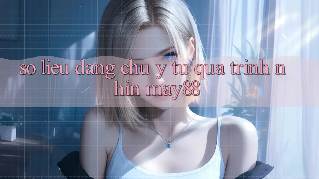Số liệu đáng chú ý từ quá trình nhìn may88 Số liệu đáng chú ý từ quá trình nhìn may88