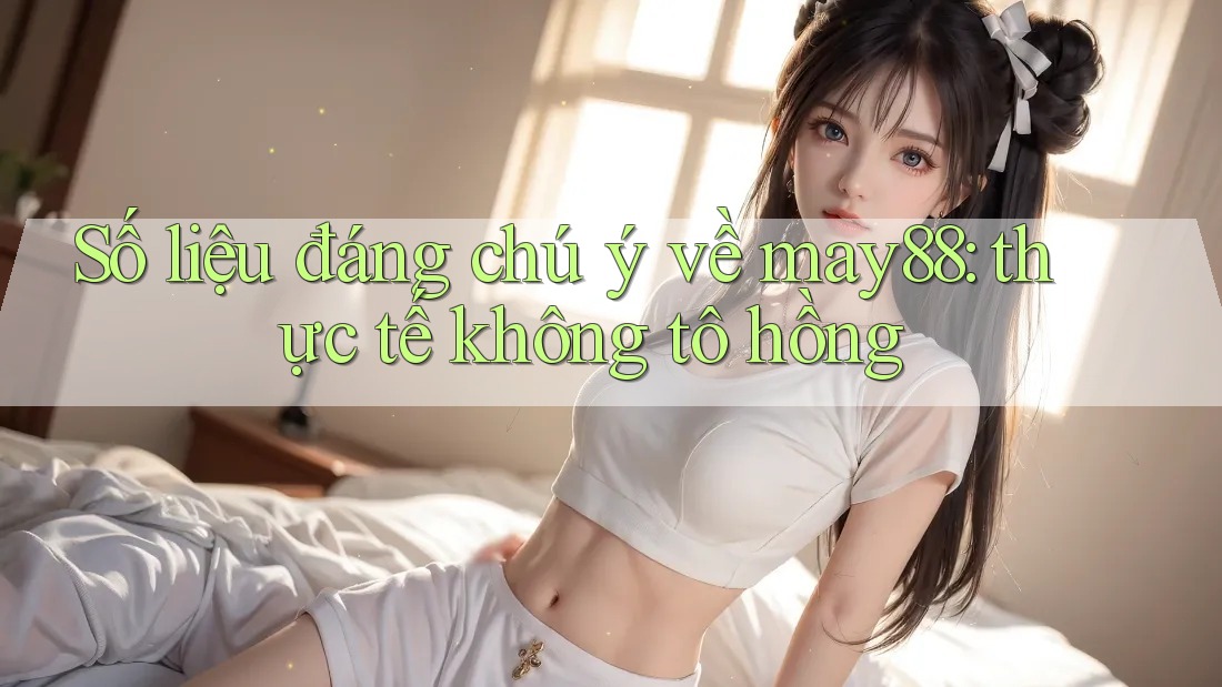Số liệu đáng chú ý về may88: thực tế không tô hồng Số liệu đáng chú ý về may88: thực tế không tô hồng