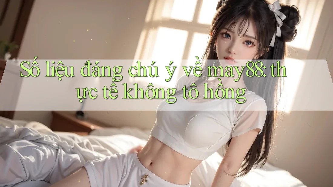Số liệu đáng chú ý về may88: thực tế không tô hồng Số liệu đáng chú ý về may88: thực tế không tô hồng