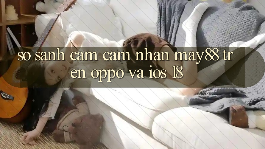 So sánh cảm cảm nhận may88 trên OPPO và iOS 18 So sánh cảm cảm nhận may88 trên OPPO và iOS 18