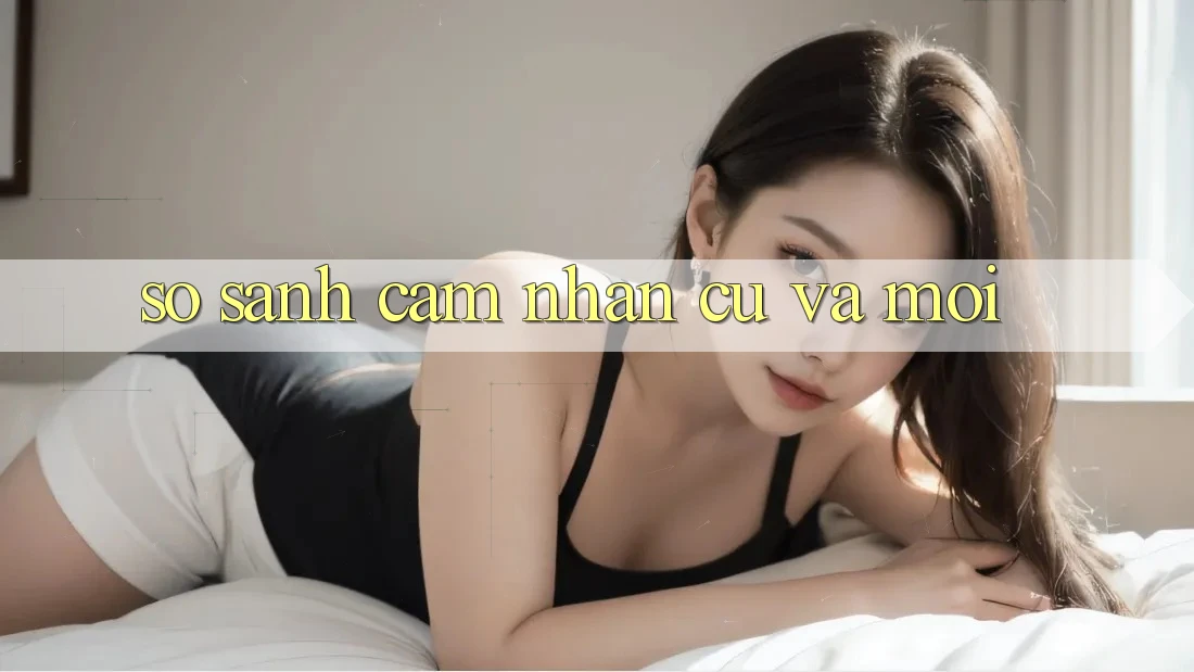 So Sánh Cảm nhận: Cũ Và Mới