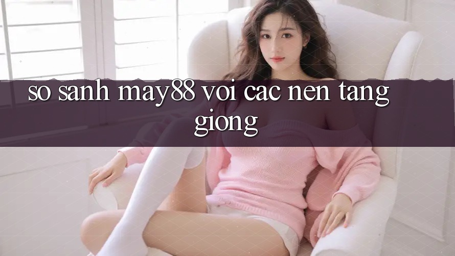 So sánh may88 với các nền tảng giống