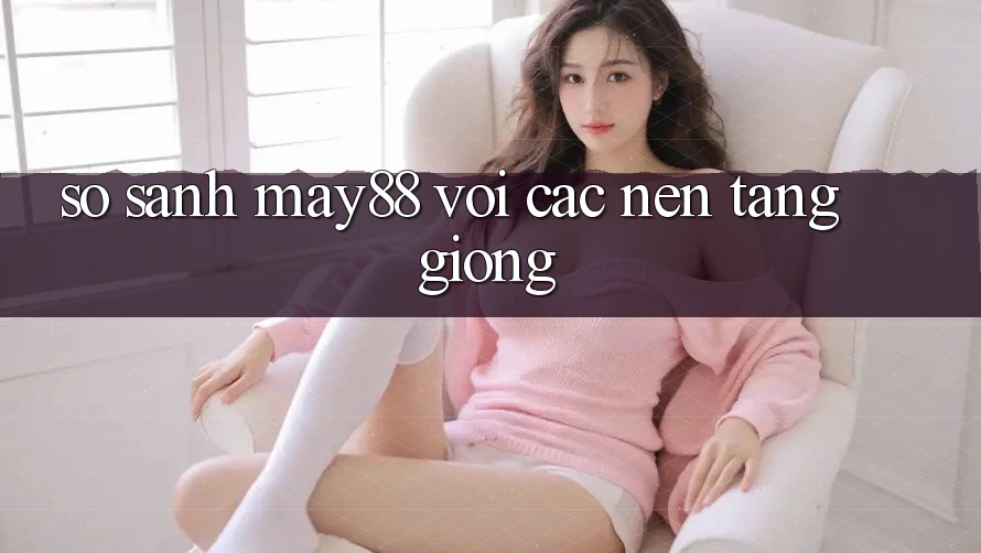 So sánh may88 với các nền tảng giống So sánh may88 với các nền tảng giống