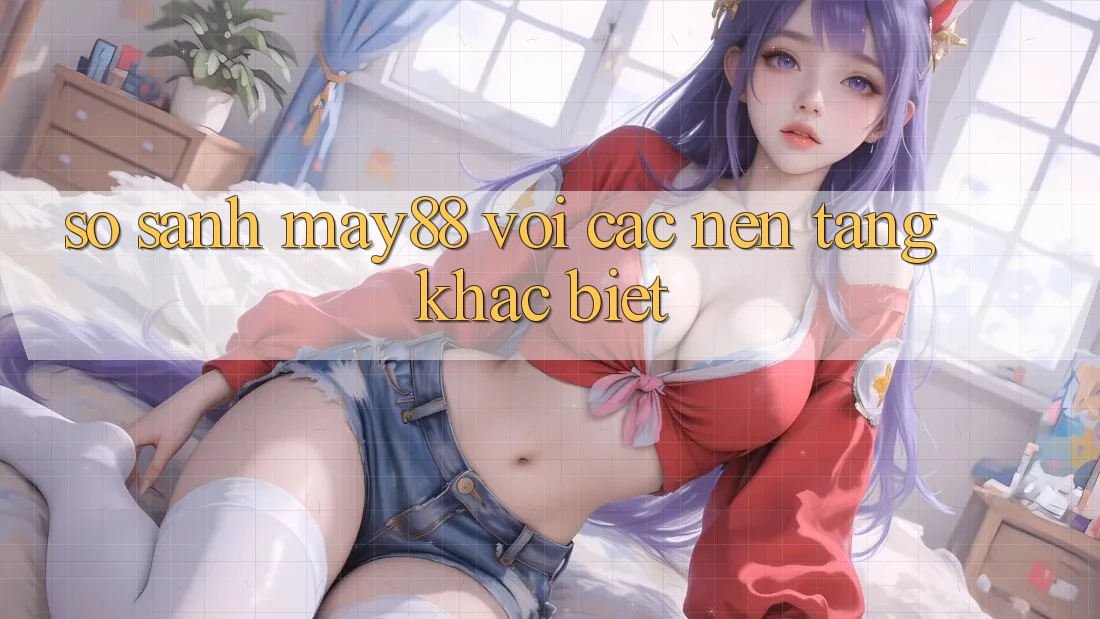 So sánh may88 với các nền tảng khác biệt So sánh may88 với các nền tảng khác biệt