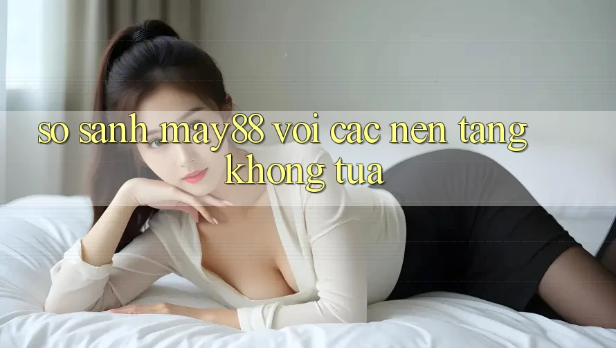 So sánh may88 với các nền tảng không tựa So sánh may88 với các nền tảng không tựa