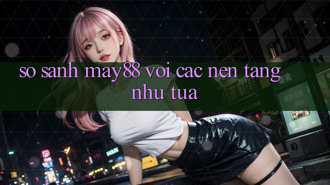 So sánh may88 với các nền tảng như tựa